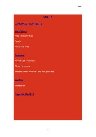 UNIT 4
1
UNIT 4
LANGUAGE CONTENTS
Vocabulary
Free time activities
Sports
Places in a town
Grammar
Adverbs of frequency
Object pronouns
Present Simple with wh- and how questions
Writing
Translation
Progress Check 4
 