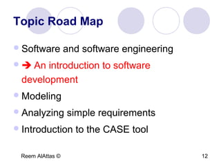 Reem AlAttas © 12
Topic Road Map
Software and software engineering
 An introduction to software
development
Modeling
Analyzing simple requirements
Introduction to the CASE tool
 