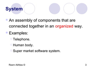 Reem AlAttas © 3
System
An assembly of components that are
connected together in an organized way.
Examples:
 Telephone.
 Human body.
 Super market software system.
 