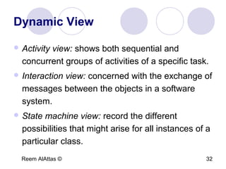 Reem AlAttas © 32
Dynamic View
 Activity view: shows both sequential and
concurrent groups of activities of a specific task.
 Interaction view: concerned with the exchange of
messages between the objects in a software
system.
 State machine view: record the different
possibilities that might arise for all instances of a
particular class.
 