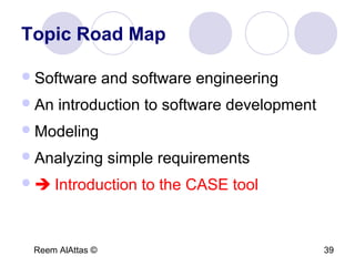Reem AlAttas © 39
Topic Road Map
Software and software engineering
An introduction to software development
Modeling
Analyzing simple requirements
 Introduction to the CASE tool
 