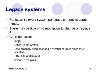Reem AlAttas © 7
Legacy systems
 Particular software system continues to meet its users’
needs.
 There may be little or no motivation to change or replace
it.
 Characteristics:
 Large.
 Critical to the system.
 Have probably been changed a number of times since their
inception.
 Difficult to understand.
 difficult to maintain.
 