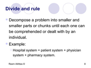 Reem AlAttas © 8
Divide and rule
Decompose a problem into smaller and
smaller parts or chunks until each one can
be comprehended or dealt with by an
individual.
Example:
 Hospital system = patient system + physician
system + pharmacy system.
 