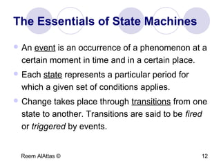 Reem AlAttas © 12
The Essentials of State Machines
 An event is an occurrence of a phenomenon at a
certain moment in time and in a certain place.
 Each state represents a particular period for
which a given set of conditions applies.
 Change takes place through transitions from one
state to another. Transitions are said to be fired
or triggered by events.
 