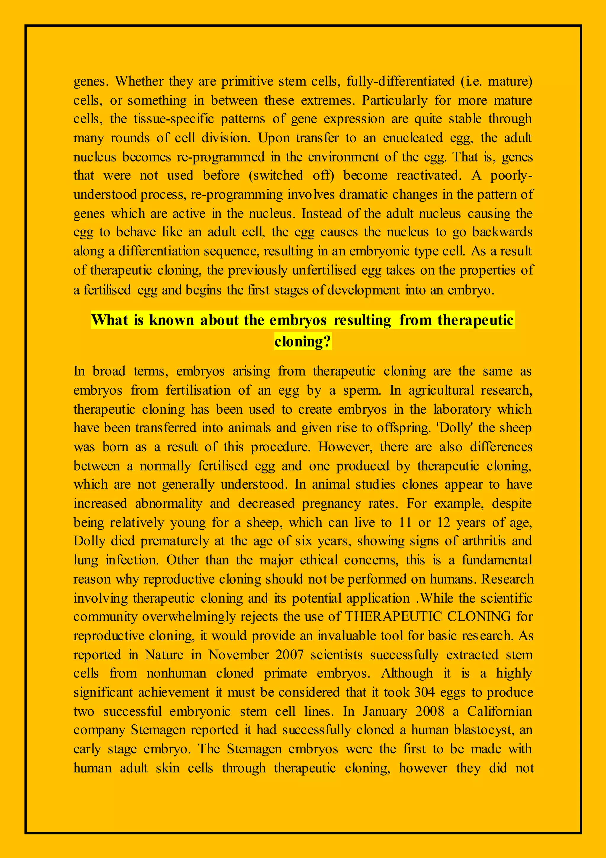 genes. Whether they are primitive stem cells, fully-differentiated (i.e. mature)
cells, or something in between these extremes. Particularly for more mature
cells, the tissue-specific patterns of gene expression are quite stable through
many rounds of cell division. Upon transfer to an enucleated egg, the adult
nucleus becomes re-programmed in the environment of the egg. That is, genes
that were not used before (switched off) become reactivated. A poorly-
understood process, re-programming involves dramatic changes in the pattern of
genes which are active in the nucleus. Instead of the adult nucleus causing the
egg to behave like an adult cell, the egg causes the nucleus to go backwards
along a differentiation sequence, resulting in an embryonic type cell. As a result
of therapeutic cloning, the previously unfertilised egg takes on the properties of
a fertilised egg and begins the first stages of development into an embryo.
What is known about the embryos resulting from therapeutic
cloning?
In broad terms, embryos arising from therapeutic cloning are the same as
embryos from fertilisation of an egg by a sperm. In agricultural research,
therapeutic cloning has been used to create embryos in the laboratory which
have been transferred into animals and given rise to offspring. 'Dolly' the sheep
was born as a result of this procedure. However, there are also differences
between a normally fertilised egg and one produced by therapeutic cloning,
which are not generally understood. In animal studies clones appear to have
increased abnormality and decreased pregnancy rates. For example, despite
being relatively young for a sheep, which can live to 11 or 12 years of age,
Dolly died prematurely at the age of six years, showing signs of arthritis and
lung infection. Other than the major ethical concerns, this is a fundamental
reason why reproductive cloning should not be performed on humans. Research
involving therapeutic cloning and its potential application .While the scientific
community overwhelmingly rejects the use of THERAPEUTIC CLONING for
reproductive cloning, it would provide an invaluable tool for basic research. As
reported in Nature in November 2007 scientists successfully extracted stem
cells from nonhuman cloned primate embryos. Although it is a highly
significant achievement it must be considered that it took 304 eggs to produce
two successful embryonic stem cell lines. In January 2008 a Californian
company Stemagen reported it had successfully cloned a human blastocyst, an
early stage embryo. The Stemagen embryos were the first to be made with
human adult skin cells through therapeutic cloning, however they did not
 