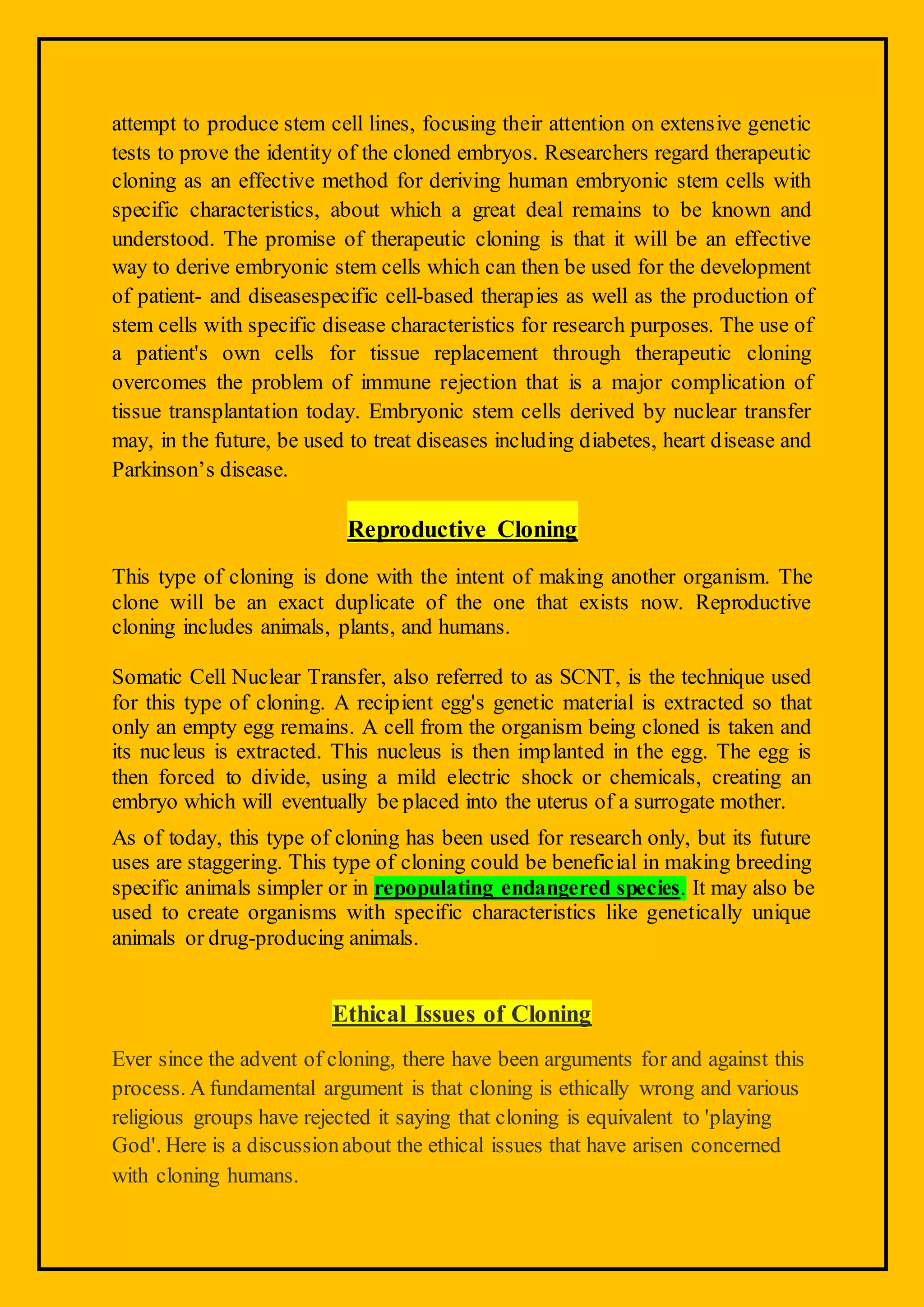 attempt to produce stem cell lines, focusing their attention on extensive genetic
tests to prove the identity of the cloned embryos. Researchers regard therapeutic
cloning as an effective method for deriving human embryonic stem cells with
specific characteristics, about which a great deal remains to be known and
understood. The promise of therapeutic cloning is that it will be an effective
way to derive embryonic stem cells which can then be used for the development
of patient- and diseasespecific cell-based therapies as well as the production of
stem cells with specific disease characteristics for research purposes. The use of
a patient's own cells for tissue replacement through therapeutic cloning
overcomes the problem of immune rejection that is a major complication of
tissue transplantation today. Embryonic stem cells derived by nuclear transfer
may, in the future, be used to treat diseases including diabetes, heart disease and
Parkinson’s disease.
Reproductive Cloning
This type of cloning is done with the intent of making another organism. The
clone will be an exact duplicate of the one that exists now. Reproductive
cloning includes animals, plants, and humans.
Somatic Cell Nuclear Transfer, also referred to as SCNT, is the technique used
for this type of cloning. A recipient egg's genetic material is extracted so that
only an empty egg remains. A cell from the organism being cloned is taken and
its nucleus is extracted. This nucleus is then implanted in the egg. The egg is
then forced to divide, using a mild electric shock or chemicals, creating an
embryo which will eventually be placed into the uterus of a surrogate mother.
As of today, this type of cloning has been used for research only, but its future
uses are staggering. This type of cloning could be beneficial in making breeding
specific animals simpler or in repopulating endangered species. It may also be
used to create organisms with specific characteristics like genetically unique
animals or drug-producing animals.
Ethical Issues of Cloning
Ever since the advent of cloning, there have been arguments for and against this
process. A fundamental argument is that cloning is ethically wrong and various
religious groups have rejected it saying that cloning is equivalent to 'playing
God'. Here is a discussionabout the ethical issues that have arisen concerned
with cloning humans.
 