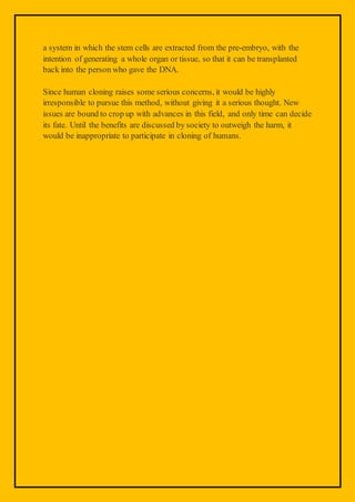 a system in which the stem cells are extracted from the pre-embryo, with the
intention of generating a whole organ or tissue, so that it can be transplanted
back into the person who gave the DNA.
Since human cloning raises some serious concerns, it would be highly
irresponsible to pursue this method, without giving it a serious thought. New
issues are bound to crop up with advances in this field, and only time can decide
its fate. Until the benefits are discussed by society to outweigh the harm, it
would be inappropriate to participate in cloning of humans.
 