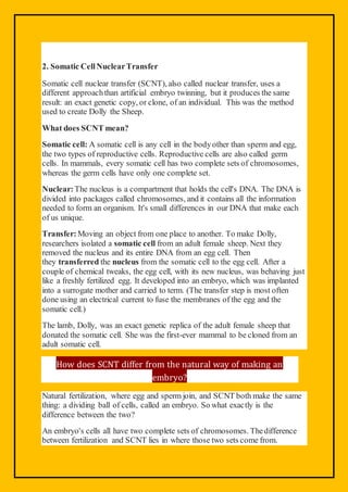 2. Somatic CellNuclearTransfer
Somatic cell nuclear transfer (SCNT), also called nuclear transfer, uses a
different approachthan artificial embryo twinning, but it produces the same
result: an exact genetic copy, or clone, of an individual. This was the method
used to create Dolly the Sheep.
What does SCNT mean?
Somatic cell: A somatic cell is any cell in the bodyother than sperm and egg,
the two types of reproductive cells. Reproductive cells are also called germ
cells. In mammals, every somatic cell has two complete sets of chromosomes,
whereas the germ cells have only one complete set.
Nuclear:The nucleus is a compartment that holds the cell's DNA. The DNA is
divided into packages called chromosomes, and it contains all the information
needed to form an organism. It's small differences in our DNA that make each
of us unique.
Transfer:Moving an object from one place to another. To make Dolly,
researchers isolated a somatic cell from an adult female sheep. Next they
removed the nucleus and its entire DNA from an egg cell. Then
they transferred the nucleus from the somatic cell to the egg cell. After a
couple of chemical tweaks, the egg cell, with its new nucleus, was behaving just
like a freshly fertilized egg. It developed into an embryo, which was implanted
into a surrogate mother and carried to term. (The transfer step is most often
done using an electrical current to fuse the membranes of the egg and the
somatic cell.)
The lamb, Dolly, was an exact genetic replica of the adult female sheep that
donated the somatic cell. She was the first-ever mammal to be cloned from an
adult somatic cell.
How does SCNT differ from the natural way of making an
embryo?
Natural fertilization, where egg and sperm join, and SCNT both make the same
thing: a dividing ball of cells, called an embryo. So what exactly is the
difference between the two?
An embryo's cells all have two complete sets of chromosomes. Thedifference
between fertilization and SCNT lies in where those two sets come from.
 
