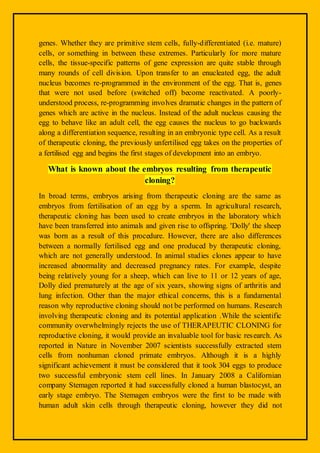 genes. Whether they are primitive stem cells, fully-differentiated (i.e. mature)
cells, or something in between these extremes. Particularly for more mature
cells, the tissue-specific patterns of gene expression are quite stable through
many rounds of cell division. Upon transfer to an enucleated egg, the adult
nucleus becomes re-programmed in the environment of the egg. That is, genes
that were not used before (switched off) become reactivated. A poorly-
understood process, re-programming involves dramatic changes in the pattern of
genes which are active in the nucleus. Instead of the adult nucleus causing the
egg to behave like an adult cell, the egg causes the nucleus to go backwards
along a differentiation sequence, resulting in an embryonic type cell. As a result
of therapeutic cloning, the previously unfertilised egg takes on the properties of
a fertilised egg and begins the first stages of development into an embryo.
What is known about the embryos resulting from therapeutic
cloning?
In broad terms, embryos arising from therapeutic cloning are the same as
embryos from fertilisation of an egg by a sperm. In agricultural research,
therapeutic cloning has been used to create embryos in the laboratory which
have been transferred into animals and given rise to offspring. 'Dolly' the sheep
was born as a result of this procedure. However, there are also differences
between a normally fertilised egg and one produced by therapeutic cloning,
which are not generally understood. In animal studies clones appear to have
increased abnormality and decreased pregnancy rates. For example, despite
being relatively young for a sheep, which can live to 11 or 12 years of age,
Dolly died prematurely at the age of six years, showing signs of arthritis and
lung infection. Other than the major ethical concerns, this is a fundamental
reason why reproductive cloning should not be performed on humans. Research
involving therapeutic cloning and its potential application .While the scientific
community overwhelmingly rejects the use of THERAPEUTIC CLONING for
reproductive cloning, it would provide an invaluable tool for basic research. As
reported in Nature in November 2007 scientists successfully extracted stem
cells from nonhuman cloned primate embryos. Although it is a highly
significant achievement it must be considered that it took 304 eggs to produce
two successful embryonic stem cell lines. In January 2008 a Californian
company Stemagen reported it had successfully cloned a human blastocyst, an
early stage embryo. The Stemagen embryos were the first to be made with
human adult skin cells through therapeutic cloning, however they did not
 
