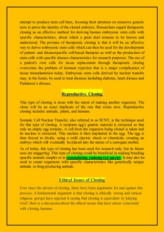 attempt to produce stem cell lines, focusing their attention on extensive genetic
tests to prove the identity of the cloned embryos. Researchers regard therapeutic
cloning as an effective method for deriving human embryonic stem cells with
specific characteristics, about which a great deal remains to be known and
understood. The promise of therapeutic cloning is that it will be an effective
way to derive embryonic stem cells which can then be used for the development
of patient- and diseasespecific cell-based therapies as well as the production of
stem cells with specific disease characteristics for research purposes. The use of
a patient's own cells for tissue replacement through therapeutic cloning
overcomes the problem of immune rejection that is a major complication of
tissue transplantation today. Embryonic stem cells derived by nuclear transfer
may, in the future, be used to treat diseases including diabetes, heart disease and
Parkinson’s disease.
Reproductive Cloning
This type of cloning is done with the intent of making another organism. The
clone will be an exact duplicate of the one that exists now. Reproductive
cloning includes animals, plants, and humans.
Somatic Cell Nuclear Transfer, also referred to as SCNT, is the technique used
for this type of cloning. A recipient egg's genetic material is extracted so that
only an empty egg remains. A cell from the organism being cloned is taken and
its nucleus is extracted. This nucleus is then implanted in the egg. The egg is
then forced to divide, using a mild electric shock or chemicals, creating an
embryo which will eventually be placed into the uterus of a surrogate mother.
As of today, this type of cloning has been used for research only, but its future
uses are staggering. This type of cloning could be beneficial in making breeding
specific animals simpler or in repopulating endangered species. It may also be
used to create organisms with specific characteristics like genetically unique
animals or drug-producing animals.
Ethical Issues of Cloning
Ever since the advent of cloning, there have been arguments for and against this
process. A fundamental argument is that cloning is ethically wrong and various
religious groups have rejected it saying that cloning is equivalent to 'playing
God'. Here is a discussionabout the ethical issues that have arisen concerned
with cloning humans.
 