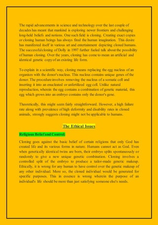 The rapid advancements in science and technology over the last couple of
decades has meant that mankind is exploring newer frontiers and challenging
long-held beliefs and notions. One such field is cloning. Creating exact copies
or cloning human beings has always fired the human imagination. This desire
has manifested itself in various art and entertainment depicting cloned humans.
The successfulcloning of Dolly in 1997 further fueled talk about the possibility
of human cloning. Over the years, cloning has come to mean an artificial and
identical genetic copyof an existing life form.
To explain in a scientific way, cloning means replacing the egg nucleus of an
organism with the donor's nucleus. This nucleus contains unique genes of the
donor. The procedureinvolves removing the nucleus of a somatic cell and
inserting it into an enucleated or unfertilized egg cell. Unlike natural
reproduction, wherein the egg contains a combination of genetic material, this
egg which grows into an embryo contains only the donor's gene.
Theoretically, this might seem fairly straightforward. However, a high failure
rate along with prevalence of high deformity and disability rates in cloned
animals, strongly suggests cloning might not be applicable to humans.
The Ethical Issues
Religious Beliefand Control:
Cloning goes against the basic belief of certain religions that only God has
created life and its various forms in nature. Humans cannot act as God. Even
when genetically identical twins are born, their embryo splits spontaneously or
randomly to give a new unique genetic combination. Cloning involves a
controlled split of the embryo to produce a tailor-made genetic makeup.
Ethically, it is wrong for any human to have control over the genetic makeup of
any other individual. More so, the cloned individual would be generated for
specific purposes. This in essence is wrong wherein the purpose of an
individual's life should be more than just satisfying someone else's needs.
 