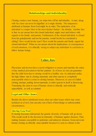 Relationships and Individuality
Cloning creates a new human, yet strips him off his individuality. A man, along
with his clone can never be dignified as a single identity. The uniqueness
attributed to humans from God might be at stake. The replication of an
individual is a major blow to his most distinct feature - his identity. Another fact
is that we are unsure how the cloned individual might react and behave with
regards to his family and parents. Furthermore, if the cloned individual is cloned
from his grandparents and not his parents, would he/she be considered a
sibling? How would he/she react? How would the parents and family regard the
cloned individual? When we are unsure about the implications or consequences
of such situations, it is ethically wrong to subject any individual to suchtests as
fellow human beings.
Failure Rate
Physicians and doctors have a moral obligation to ensure and translate the safety
of any medical procedureto his/her patients. As of now, no one can guarantee
that the child born due to cloning would be a healthy one. As indicated earlier,
the high failure rate in cloning mammals and other species is completely
unacceptable when it comes to cloning humans. Moreover, in case of a failed
cloning attempt, putting down mammals or other species in itself is distressing.
Translating the same in case of human clones is ethically and medically
unjustifiable, as well as criminal.
Legal and Other Issues
Besides the above mentioned issues, there are other issues which may seem
technical as of now, but can arise out of lack of knowledge or unforeseeable
circumstances.
Altering Gene Pool
If cloning becomes widespread, the genetic diversity of humans will go down.
This would result in the decrease in immunity of humans against diseases. Thus
making humans susceptible to epidemics and unknown diseases. Some advocate
human cloning as ethically unacceptable becauseit is seen as a threat to the
 