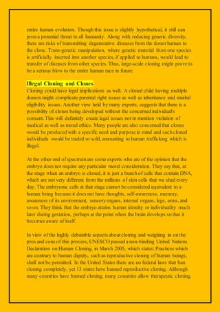 entire human evolution. Though this issue is slightly hypothetical, it still can
posea potential threat to all humanity. Along with reducing generic diversity,
there are risks of transmitting degenerative diseases from the donorhuman to
the clone. Trans-genetic manipulation, where genetic material from one species
is artificially inserted into another species, if applied to humans, would lead to
transfer of diseases from other species. Thus, large-scale cloning might prove to
be a serious blow to the entire human race in future.
Illegal Cloning and Clones
Cloning could have legal implications as well. A cloned child having multiple
donors might complicate parental right issues as well as inheritance and marital
eligibility issues. Another view held by many experts, suggests that there is a
possibility of clones being developed without the concerned individual's
consent. This will definitely create legal issues not to mention violation of
medical as well as moral ethics. Many people are also concerned that clones
would be produced with a specific need and purposein mind and such cloned
individuals would be traded or sold, amounting to human trafficking which is
illegal.
At the other end of spectrum are some experts who are of the opinion that the
embryo does not require any particular moral consideration. They say that, at
the stage when an embryo is cloned, it is just a bunch of cells that contain DNA,
which are not very different from the millions of skin cells that we shed every
day. The embryonic cells at that stage cannot be considered equivalent to a
human being becauseit does not have thoughts, self-awareness, memory,
awareness of its environment, sensoryorgans, internal organs, legs, arms, and
so on. They think that the embryo attains human identity or individuality much
later during gestation, perhaps at the point when the brain develops so that it
becomes aware of itself.
In view of the highly debatable aspects aboutcloning and weighing in on the
pros and cons of this process, UNESCO passed a non-binding United Nations
Declaration on Human Cloning, in March 2005, which states: Practices which
are contrary to human dignity, such as reproductive cloning of human beings,
shall not be permitted. In the United States there are no federal laws that ban
cloning completely, yet 13 states have banned reproductive cloning. Although
many countries have banned cloning, many countries allow therapeutic cloning,
 