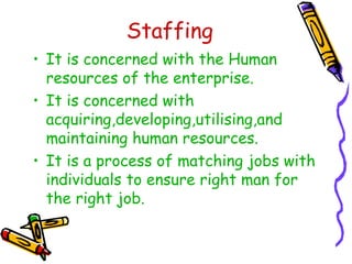 Staffing
• It is concerned with the Human
resources of the enterprise.
• It is concerned with
acquiring,developing,utilising,and
maintaining human resources.
• It is a process of matching jobs with
individuals to ensure right man for
the right job.
 