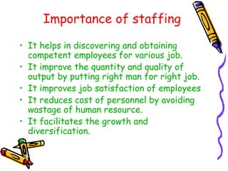 Importance of staffing
• It helps in discovering and obtaining
competent employees for various job.
• It improve the quantity and quality of
output by putting right man for right job.
• It improves job satisfaction of employees
• It reduces cost of personnel by avoiding
wastage of human resource.
• It facilitates the growth and
diversification.
 