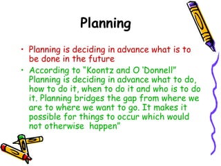 Planning
• Planning is deciding in advance what is to
be done in the future
• According to “Koontz and O ‘Donnell”
Planning is deciding in advance what to do,
how to do it, when to do it and who is to do
it. Planning bridges the gap from where we
are to where we want to go. It makes it
possible for things to occur which would
not otherwise happen”
 