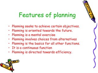 Features of planning
• Planning seeks to achieve certain objectives.
• Planning is oriented towards the future.
• Planning is a mental exercise
• Planning involves choices from alternatives
• Planning is the basics for all other functions.
• It is a continuous function
• Planning is directed towards efficiency.
 