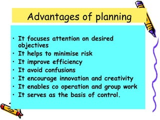 Advantages of planning
• It focuses attention on desired
objectives
• It helps to minimise risk
• It improve efficiency
• It avoid confusions
• It encourage innovation and creativity
• It enables co operation and group work
• It serves as the basis of control.
 