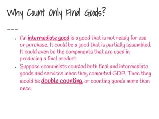 Why Count Only Final Goods?
● An intermediate good is a good that is not ready for use
or purchase. It could be a good that is partially assembled.
It could even be the components that are used in
producing a final product.
● Suppose economists counted both final and intermediate
goods and services when they computed GDP. Then they
would be double counting, or counting goods more than
once.
 