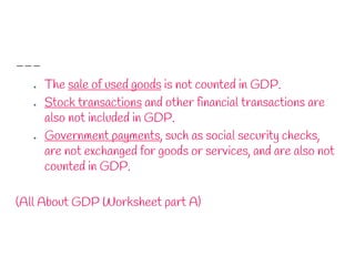 ● The sale of used goods is not counted in GDP.
● Stock transactions and other financial transactions are
also not included in GDP.
● Government payments, such as social security checks,
are not exchanged for goods or services, and are also not
counted in GDP.
(All About GDP Worksheet part A)
 