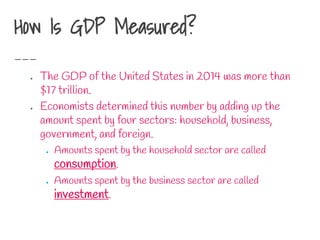 How Is GDP Measured?
● The GDP of the United States in 2014 was more than
$17 trillion.
● Economists determined this number by adding up the
amount spent by four sectors: household, business,
government, and foreign.
● Amounts spent by the household sector are called
consumption.
● Amounts spent by the business sector are called
investment.
 