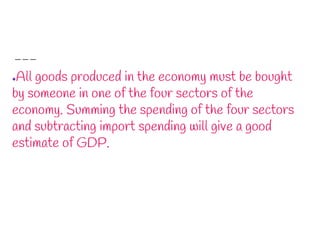 ●All goods produced in the economy must be bought
by someone in one of the four sectors of the
economy. Summing the spending of the four sectors
and subtracting import spending will give a good
estimate of GDP.
 
