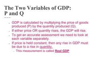 The Two Variables of GDP:
P and Q
● GDP is calculated by multiplying the price of goods
produced (P) by the quantity produced (Q).
● If either price OR quantity rises, the GDP will rise.
● To get an accurate assessment we need to look at
each variable separately.
● If price is held constant, then any rise in GDP must
be due to a rise in quantity.
● This measurement is called Real GDP
 