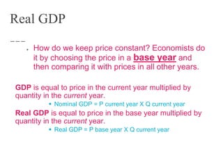 Real GDP
● How do we keep price constant? Economists do
it by choosing the price in a base year and
then comparing it with prices in all other years.
GDP is equal to price in the current year multiplied by
quantity in the current year.
 Nominal GDP = P current year X Q current year
Real GDP is equal to price in the base year multiplied by
quantity in the current year.
 Real GDP = P base year X Q current year
 