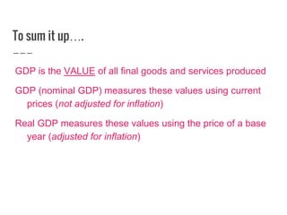 To sum it up….
GDP is the VALUE of all final goods and services produced
GDP (nominal GDP) measures these values using current
prices (not adjusted for inflation)
Real GDP measures these values using the price of a base
year (adjusted for inflation)
 