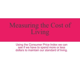 Measuring the Cost of
Living
Using the Consumer Price Index we can
see if we have to spend more or less
dollars to maintain our standard of living.
 