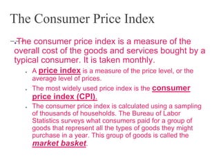 The Consumer Price Index
●The consumer price index is a measure of the
overall cost of the goods and services bought by a
typical consumer. It is taken monthly.
● A price index is a measure of the price level, or the
average level of prices.
● The most widely used price index is the consumer
price index (CPI).
● The consumer price index is calculated using a sampling
of thousands of households. The Bureau of Labor
Statistics surveys what consumers paid for a group of
goods that represent all the types of goods they might
purchase in a year. This group of goods is called the
market basket.
 
