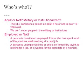 Who’s who??
●Adult or Not? Military or Institutionalized?
● The BLS considers a person an adult if he or she is over 16
years old.
● We don’t count people in the military or institutions
●Employed or Not?
● A person is considered employed if he or she has spent most
of the previous week working at a paid job.
● A person is unemployed if he or she is on temporary layoff, is
looking for a job, or is waiting for the start date of a new job.
 