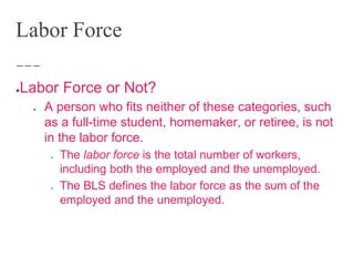 Labor Force
●Labor Force or Not?
● A person who fits neither of these categories, such
as a full-time student, homemaker, or retiree, is not
in the labor force.
● The labor force is the total number of workers,
including both the employed and the unemployed.
● The BLS defines the labor force as the sum of the
employed and the unemployed.
 