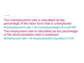 The unemployment rate is calculated as the
percentage of the labor force that is unemployed
●Unemployment rate = (# unemployed/labor force)X100
The employment rate is calculated as the percentage
of the adult population that is employed
●Employment rate = (# employed/adult population) X100
 