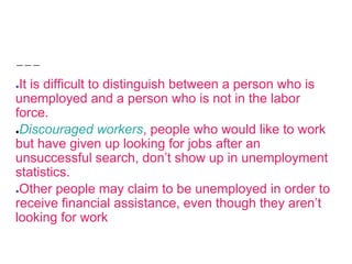 ●It is difficult to distinguish between a person who is
unemployed and a person who is not in the labor
force.
●Discouraged workers, people who would like to work
but have given up looking for jobs after an
unsuccessful search, don’t show up in unemployment
statistics.
●Other people may claim to be unemployed in order to
receive financial assistance, even though they aren’t
looking for work
 