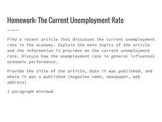 Homework: The Current Unemployment Rate
Find a recent article that discusses the current unemployment
rate in the economy. Explain the main topics of the article
and the information it provides on the current unemployment
rate. Discuss how the unemployment rate in general influences
economic performance.
Provide the title of the article, date it was published, and
where it was a published (magazine name, newspaper, web
address)
1 paragraph minimum
 
