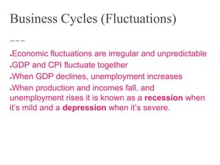 Business Cycles (Fluctuations)
●Economic fluctuations are irregular and unpredictable
●GDP and CPI fluctuate together
●When GDP declines, unemployment increases
●When production and incomes fall, and
unemployment rises it is known as a recession when
it’s mild and a depression when it’s severe.
 