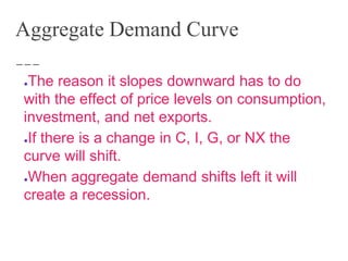 Aggregate Demand Curve
●The reason it slopes downward has to do
with the effect of price levels on consumption,
investment, and net exports.
●If there is a change in C, I, G, or NX the
curve will shift.
●When aggregate demand shifts left it will
create a recession.
 