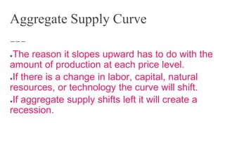 Aggregate Supply Curve
●The reason it slopes upward has to do with the
amount of production at each price level.
●If there is a change in labor, capital, natural
resources, or technology the curve will shift.
●If aggregate supply shifts left it will create a
recession.
 