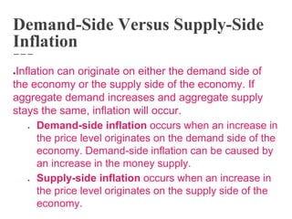 Demand-Side Versus Supply-Side
Inflation
●Inflation can originate on either the demand side of
the economy or the supply side of the economy. If
aggregate demand increases and aggregate supply
stays the same, inflation will occur.
● Demand-side inflation occurs when an increase in
the price level originates on the demand side of the
economy. Demand-side inflation can be caused by
an increase in the money supply.
● Supply-side inflation occurs when an increase in
the price level originates on the supply side of the
economy.
 