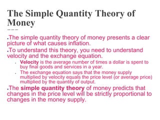 The Simple Quantity Theory of
Money
●The simple quantity theory of money presents a clear
picture of what causes inflation.
●To understand this theory, you need to understand
velocity and the exchange equation.
● Velocity is the average number of times a dollar is spent to
buy final goods and services in a year.
● The exchange equation says that the money supply
multiplied by velocity equals the price level (or average price)
multiplied by the quantity of output.
●The simple quantity theory of money predicts that
changes in the price level will be strictly proportional to
changes in the money supply.
 