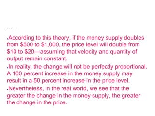 ●According to this theory, if the money supply doubles
from $500 to $1,000, the price level will double from
$10 to $20—assuming that velocity and quantity of
output remain constant.
●In reality, the change will not be perfectly proportional.
A 100 percent increase in the money supply may
result in a 50 percent increase in the price level.
●Nevertheless, in the real world, we see that the
greater the change in the money supply, the greater
the change in the price.
 