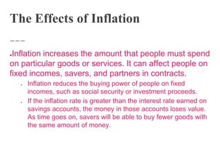 The Effects of Inflation
●Inflation increases the amount that people must spend
on particular goods or services. It can affect people on
fixed incomes, savers, and partners in contracts.
● Inflation reduces the buying power of people on fixed
incomes, such as social security or investment proceeds.
● If the inflation rate is greater than the interest rate earned on
savings accounts, the money in those accounts loses value.
As time goes on, savers will be able to buy fewer goods with
the same amount of money.
 