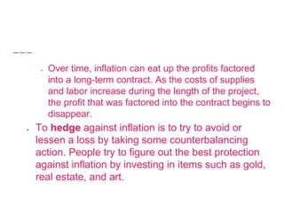 ● Over time, inflation can eat up the profits factored
into a long-term contract. As the costs of supplies
and labor increase during the length of the project,
the profit that was factored into the contract begins to
disappear.
● To hedge against inflation is to try to avoid or
lessen a loss by taking some counterbalancing
action. People try to figure out the best protection
against inflation by investing in items such as gold,
real estate, and art.
 