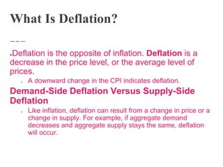 What Is Deflation?
●Deflation is the opposite of inflation. Deflation is a
decrease in the price level, or the average level of
prices.
● A downward change in the CPI indicates deflation.
Demand-Side Deflation Versus Supply-Side
Deflation
● Like inflation, deflation can result from a change in price or a
change in supply. For example, if aggregate demand
decreases and aggregate supply stays the same, deflation
will occur.
 