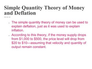 Simple Quantity Theory of Money
and Deflation
● The simple quantity theory of money can be used to
explain deflation, just as it was used to explain
inflation.
● According to this theory, if the money supply drops
from $1,000 to $500, the price level will drop from
$20 to $10—assuming that velocity and quantity of
output remain constant.
 