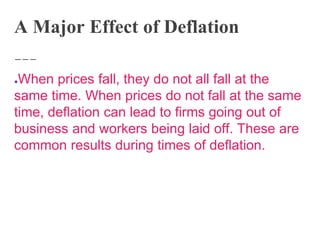 A Major Effect of Deflation
●When prices fall, they do not all fall at the
same time. When prices do not fall at the same
time, deflation can lead to firms going out of
business and workers being laid off. These are
common results during times of deflation.
 