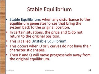 Stable Equilibrium
• Stable Equilibrium: when any disturbance to the
equilibrium generates forces that bring the
system back to the original position.
• In certain situations, the price and Q do not
return to the original position.
• This is called Unstable Equilibrium.
• This occurs when D or S curves do not have their
characteristic shapes,
• Then P and Q will move progressively away from
the original equilibrium.
1117/04/2016 Prabha Panth
 