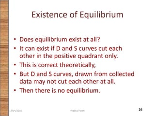Existence of Equilibrium
• Does equilibrium exist at all?
• It can exist if D and S curves cut each
other in the positive quadrant only.
• This is correct theoretically,
• But D and S curves, drawn from collected
data may not cut each other at all.
• Then there is no equilibrium.
1617/04/2016 Prabha Panth
 