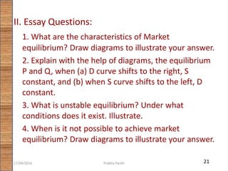 II. Essay Questions:
1. What are the characteristics of Market
equilibrium? Draw diagrams to illustrate your answer.
2. Explain with the help of diagrams, the equilibrium
P and Q, when (a) D curve shifts to the right, S
constant, and (b) when S curve shifts to the left, D
constant.
3. What is unstable equilibrium? Under what
conditions does it exist. Illustrate.
4. When is it not possible to achieve market
equilibrium? Draw diagrams to illustrate your answer.
2117/04/2016 Prabha Panth
 